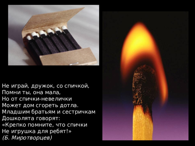 Не играй, дружок, со спичкой, Помни ты, она мала, Но от спички-невелички Может дом сгореть дотла. Младшим братьям и сестричкам Дошколята говорят: «Крепко помните, что спички Не игрушка для ребят!» (Б. Миротворцев) 