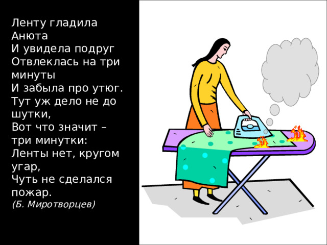 Ленту гладила Анюта И увидела подруг Отвлеклась на три минуты И забыла про утюг. Тут уж дело не до шутки, Вот что значит – три минутки: Ленты нет, кругом угар, Чуть не сделался пожар. (Б. Миротворцев) 