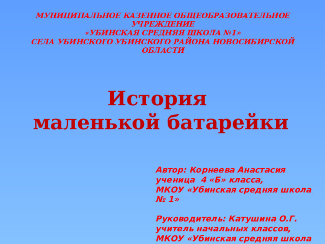 МУНИЦИПАЛЬНОЕ КАЗЕННОЕ ОБЩЕОБРАЗОВАТЕЛЬНОЕ УЧРЕЖДЕНИЕ «УБИНСКАЯ СРЕДНЯЯ ШКОЛА №1» СЕЛА УБИНСКОГО УБИНСКОГО РАЙОНА НОВОСИБИРСКОЙ ОБЛАСТИ История маленькой батарейки Автор: Корнеева Анастасия ученица 4 «Б» класса, МКОУ «Убинская средняя школа № 1»  Руководитель: Катушина О.Г. учитель начальных классов, МКОУ «Убинская средняя школа № 1» 