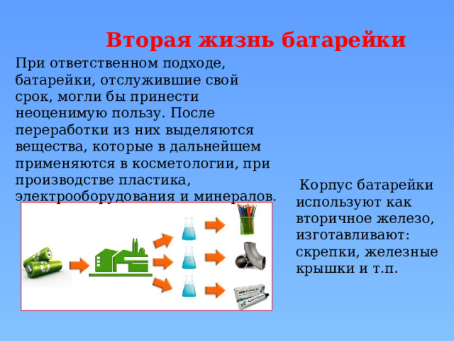 Вторая жизнь батарейки При ответственном подходе, батарейки, отслужившие свой срок, могли бы принести неоценимую пользу. После переработки из них выделяются вещества, которые в дальнейшем применяются в косметологии, при производстве пластика, электрооборудования и минералов.  Корпус батарейки используют как вторичное железо, изготавливают: скрепки, железные крышки и т.п. 