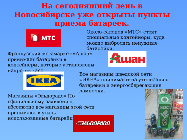 На сегодняшний день в Новосибирске уже открыты пункты приема батареек. Около салонов «МТС» стоят специальные контейнеры, куда можно выбросить ненужные батарейки. Французский мегамаркет «Ашан» принимает батарейки в контейнеры, которые установлены напротив касс.  Все магазины шведской сети «ИКЕА» принимают на утилизацию батарейки и энергосберегающие лампочки.     Магазины «Эльдорадо» По официальному заявлению, абсолютно все магазины этой сети принимают в утиль использованные батарейки 