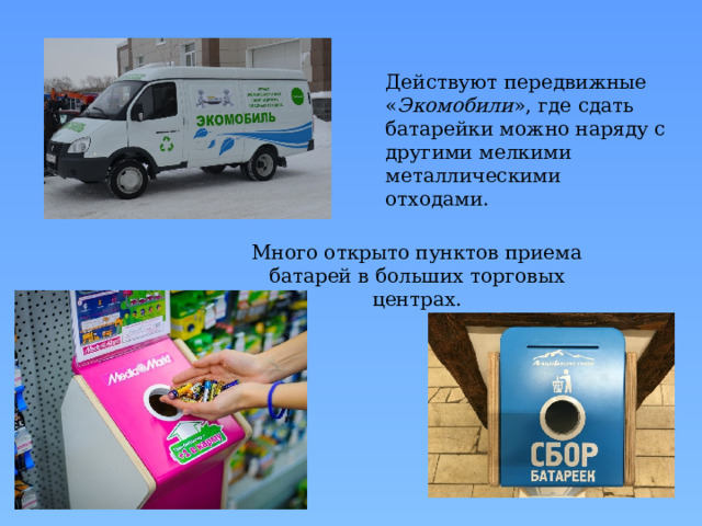 Действуют передвижные « Экомобили », где сдать батарейки можно наряду с другими мелкими металлическими отходами. Много открыто пунктов приема батарей в больших торговых центрах. 