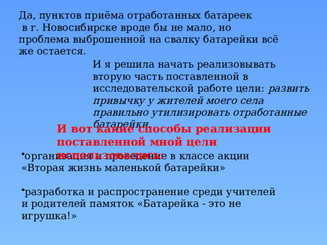 Да, пунктов приёма отработанных батареек  в г. Новосибирске вроде бы не мало, но проблема выброшенной на свалку батарейки всё же остается. И я решила начать реализовывать вторую часть поставленной в исследовательской работе цели: развить привычку у жителей моего села правильно утилизировать отработанные батарейки. И вот какие способы реализации поставленной мной цели  использовались: организация и проведение в классе акции «Вторая жизнь маленькой батарейки» разработка и распространение среди учителей и родителей памяток «Батарейка - это не игрушка!» 