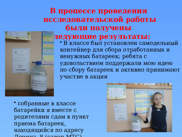 В процессе проведения исследовательской работы были получены следующие результаты:  В классе был установлен самодельный контейнер для сбора отработанных и ненужных батареек; ребята с удовольствием поддержали мою идею по сбору батареек и активно принимают участие в акции  собранные в классе батарейки я вместе с родителями сдам в пункт приема батареек, находящийся по адресу Ленина, 8 (салон МТС) 