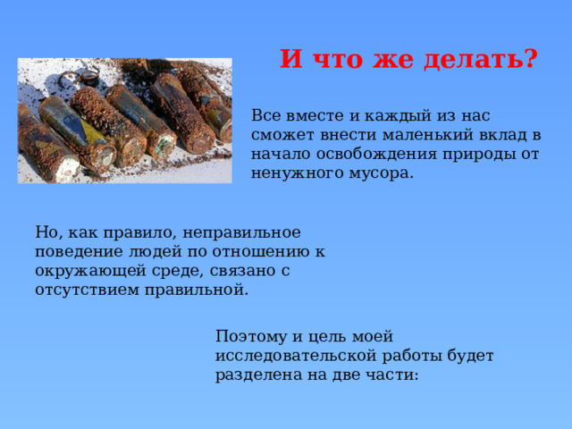 И что же делать? Все вместе и каждый из нас сможет внести маленький вклад в начало освобождения природы от ненужного мусора. Но, как правило, неправильное поведение людей по отношению к окружающей среде, связано с отсутствием правильной. Поэтому и цель моей исследовательской работы будет разделена на две части: 