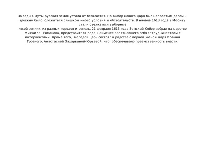 За  годы  Смуты  русская  земля  устала  от  безвластия.  Но  выбор  нового  царя  был  непростым  делом  –  должно  было  сложиться  слишком  много  условий  и  обстоятельств.  В  начале  1613  года  в  Москву  стали  съезжаться  выборные «всей земли», из разных городов и земель. 21 февраля 1613 года Земский Собор избрал на царство Михаила  Романова,  представителя  рода,  наименее  запятнавшего  себя  сотрудничеством  с  интервентами.  Кроме  того,  молодой царь состоял в родстве с первой женой царя Иоанна Грозного, Анастасией Захарьиной-Юрьевой, что  обеспечивало преемственность  власти. 