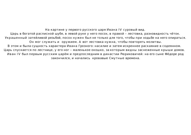 На  картине  у  первого  русского  царя  Ивана  IV  суровый  вид. Царь  в  богатой  расписной  шубе,  в  левой  руке  у  него  посох,  в  правой  –  лестовка,  разновидность  чёток. Украшенный  затейливой  резьбой,  посох  нужен  был  не  только  для  того,  чтобы  при  ходьбе  на  него  опираться.  Он  мог  служить  и  оружием.  А  вот  лестовка  нужна,  чтобы  повторять  молитвы. В  этом  и  была  сущность  характера  Ивана  Грозного:  насилие  и  затем  искреннее  раскаяние  в  содеянном. Царь  спускается  по  лестнице,  у  его  ног  –  маленькое  окошко,  за  которым  видны  заснеженные  крыши  домов. Иван  IV  был  первым  русским  царём  и  предпоследним  в  династии  Рюриковичей:  на  его  сыне  Фёдоре  род  закончился,  и  начались  кровавые  Смутные  времена. 