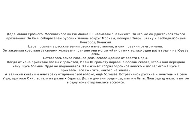 Деда  Ивана  Грозного,  Московского  князя  Ивана  III,  называли  “Великим”.  За  что  же  он  удостоился  такого  прозвания?  Он  был  собирателем  русских  земель  вокруг  Москвы,  покорил  Тверь,  Вятку  и  свободолюбивый  Новгород  Великий. Царь  посылал  в  русские  земли  своих  наместников,  и  они  правили  от  его  имени. Он  закрепил  крестьян  за  своими  хозяевами:  отныне  они  могли  уйти  от  них  только  один  раз  в  году  –  на  Юрьев  день. Оставалось  самое  главное  дело:  освобождение  от  власти  Орды. Когда  от  хана  приехали  послы  с  грамотой,  Иван  III  грамоту  порвал,  а  послам  сказал,  чтобы  они  передали  хану:  Русь  больше  Орде  не  подчиняется.  Хан  Ахмат  собрал  огромное  войско  и  послал  его  на  Русь  с  приказом:  всё  сжигать,  никого  не  жалеть. А  великий  князь  им  навстречу  отправил  своё  войско,  ещё  большее.  Встретились  русские  и  монголы  на  реке  Угре,  притоке  Оки,  встали  на  разных  берегах.  Долго  думали  ордынцы,  как  им  быть.  Полгода  думали,  а  потом  в  одну  ночь  отправились  восвояси. 