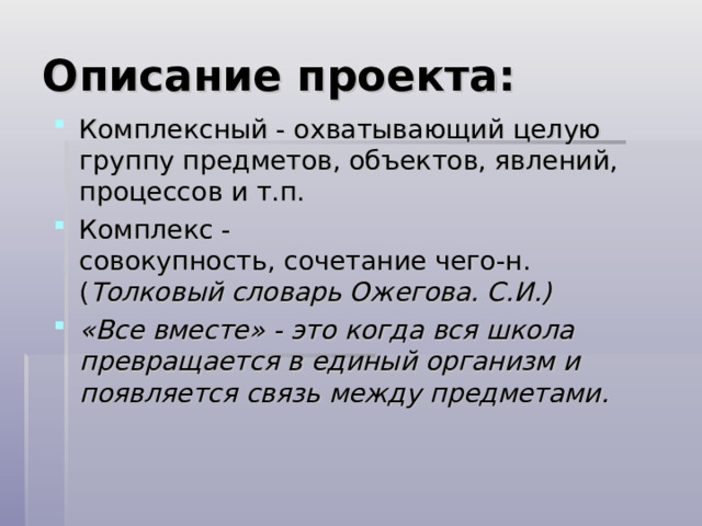 Описание проекта: Комплексный - охватывающий целую группу предметов, объектов, явлений, процессов и т.п. Комплекс -совокупность, сочетание чего-н. ( Толковый словарь Ожегова. С.И.) «Все вместе» - это когда вся школа превращается в единый организм и появляется связь между предметами.    