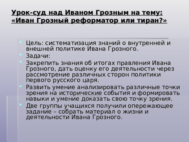 Урок-суд над Иваном Грозным на тему: «Иван Грозный реформатор или тиран?»   Цель: систематизация знаний о внутренней и внешней политике Ивана Грозного. Задачи: Закрепить знания об итогах правления Ивана Грозного, дать оценку его деятельности через рассмотрение различных сторон политики первого русского царя. Развить умение анализировать различные точки зрения на исторические события и формировать навыки и умение доказать свою точку зрения. Две группы учащихся получили опережающее задание – собрать материал о жизни и деятельности Ивана Грозного. 