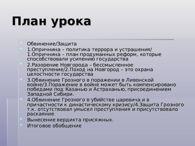 План урока Обвинение/Защита 1.Опричнина – политика террора и устрашения/ 1.Опричнина – план продуманных реформ, которые способствовали усилению государства 2.Разорение Новгорода – бессмысленное преступление/2.Поход на Новгород – это охрана целостности государства 3.Обвинение Грозного в поражении в Ливонской войне/3.Поражение в войне может быть компенсировано победами под Казанью и Астраханью, присоединением Западной Сибири. 4.Обвинение Грозного в убийстве царевича и в причастности к династическому кризису/4.Защита Грозного т.к. отсутствовал умысел преступления и присутствовало раскаяние Вынесение вердикта присяжных. Итоговое обобщение 