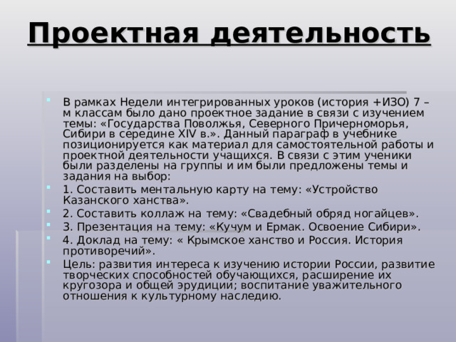 Проектная деятельность   В рамках Недели интегрированных уроков (история +ИЗО) 7 – м классам было дано проектное задание в связи с изучением темы: «Государства Поволжья, Северного Причерноморья, Сибири в середине XIV в.». Данный параграф в учебнике позиционируется как материал для самостоятельной работы и проектной деятельности учащихся. В связи с этим ученики были разделены на группы и им были предложены темы и задания на выбор: 1. Составить ментальную карту на тему: «Устройство Казанского ханства». 2. Составить коллаж на тему: «Свадебный обряд ногайцев». 3. Презентация на тему: «Кучум и Ермак. Освоение Сибири». 4. Доклад на тему: « Крымское ханство и Россия. История противоречий». Цель: развития интереса к изучению истории России, развитие творческих способностей обучающихся, расширение их кругозора и общей эрудиции; воспитание уважительного отношения к культурному наследию. 