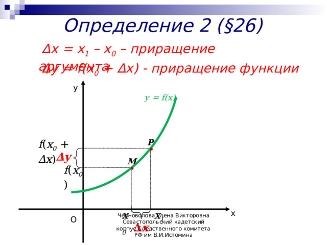 Определение 2 (§26)  ∆ х =  х 1 – х 0  –  приращение аргумента  ∆ y = f(x 0 + ∆х) -  приращение функции у у = f(x) P f ( х 0 + ∆x ) ∆ y M f ( х 0 ) х х 1 х 0 О ∆ x Черноволова Елена Викторовна Севастопольский кадетский корпус Следственного комитета РФ им В.И.Истомина 