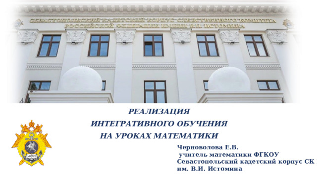 РЕАЛИЗАЦИЯ  ИНТЕГРАТИВНОГО ОБУЧЕНИЯ  НА УРОКАХ МАТЕМАТИКИ Черноволова Е.В.  учитель математики ФГКОУ Севастопольский кадетский корпус СК РФ им. В.И. Истомина 