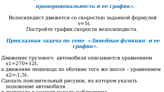 Прикладная задача по теме «Прямая пропорциональность и ее график».  Велосипедист движется со скоростью заданной формулой v=5t. Постройте график скорости велосипедиста.  Прикладная задача по теме «Линейная функция и ее график».  Движение грузового автомобиля описывается уравнением х1=270+12t, а движение пешехода по обочине того же шоссе – уравнением х2=-1,5t. Сделать пояснительный рисунок, на котором указать положение автомобиля и пешехода в момент начала наблюдения. Когда и где они встретились?  