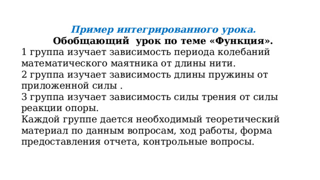 Пример интегрированного урока.  Обобщающий урок по теме «Функция». 1 группа изучает зависимость периода колебаний математического маятника от длины нити. 2 группа изучает зависимость длины пружины от приложенной силы . 3 группа изучает зависимость силы трения от силы реакции опоры. Каждой группе дается необходимый теоретический материал по данным вопросам, ход работы, форма предоставления отчета, контрольные вопросы. 