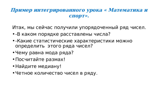 Пример интегрированного урока « Математика и спорт». Итак, мы сейчас получили упорядоченный ряд чисел. -В каком порядке расставлены числа? -Какие статистические характеристики можно определить  этого ряда чисел? Чему равна мода ряда? Посчитайте размах! Найдите медиану!          Четное количество чисел в ряду. 