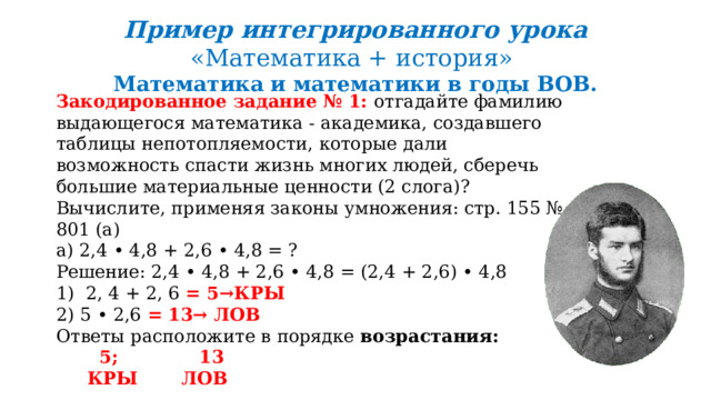 Пример интегрированного урока «Математика + история» Математика и математики в годы ВОВ. Закодированное задание № 1: отгадайте фамилию выдающегося математика - академика, создавшего таблицы непотопляемости, которые дали возможность спасти жизнь многих людей, сберечь большие материальные ценности (2 слога)? Вычислите, применяя законы умножения: стр. 155 № 801 (а) а) 2,4 • 4,8 + 2,6 • 4,8 = ? Решение: 2,4 • 4,8 + 2,6 • 4,8 = (2,4 + 2,6) • 4,8 1) 2, 4 + 2, 6 = 5→КРЫ 2) 5 • 2,6 = 13→ ЛОВ Ответы расположите в порядке возрастания:   5; 13  КРЫ ЛОВ  