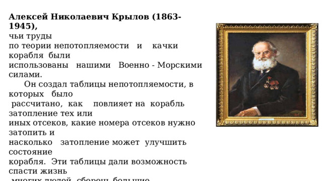 Алексей Николаевич Крылов (1863-1945), чьи труды по теории непотопляемости и качки корабля были использованы нашими Военно - Морскими силами.  Он создал таблицы непотопляемости, в которых было  рассчитано, как повлияет на корабль затопление тех или иных отсеков, какие номера отсеков нужно затопить и насколько затопление может улучшить состояние корабля. Эти таблицы дали возможность спасти жизнь  многих людей, сберечь большие материальные ценности . 