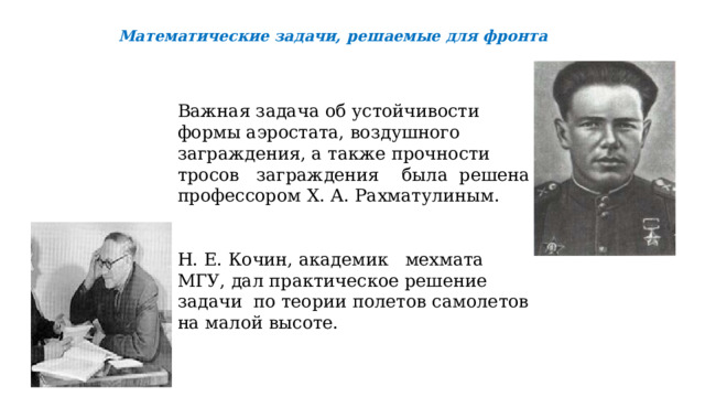  Математические задачи, решаемые для фронта Важная задача об устойчивости формы аэростата, воздушного заграждения, а также прочности тросов заграждения была решена профессором Х. А. Рахматулиным. Н. Е. Кочин, академик мехмата МГУ, дал практическое решение задачи по теории полетов самолетов на малой высоте.    