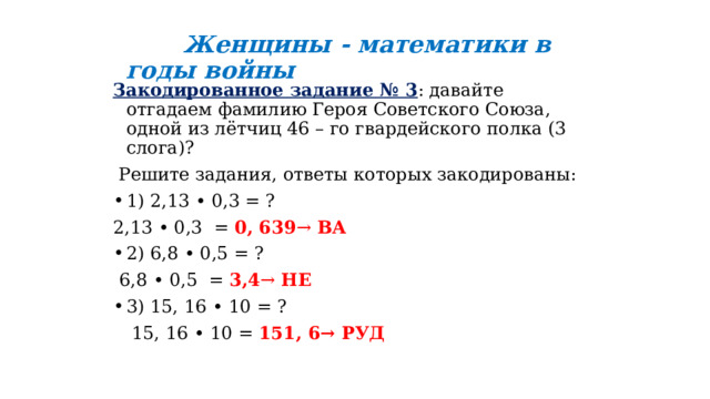   Женщины - математики в годы войны Закодированное задание № 3 : давайте отгадаем фамилию Героя Советского Союза, одной из лётчиц 46 – го гвардейского полка (3 слога)?  Решите задания, ответы которых закодированы: 1) 2,13 • 0,3 = ? 2,13 • 0,3 = 0, 639 → ВА 2) 6,8 • 0,5 = ?  6,8 • 0,5 = 3,4 → НЕ 3) 15, 16 • 10 = ?  15, 16 • 10 = 151, 6→ РУД 