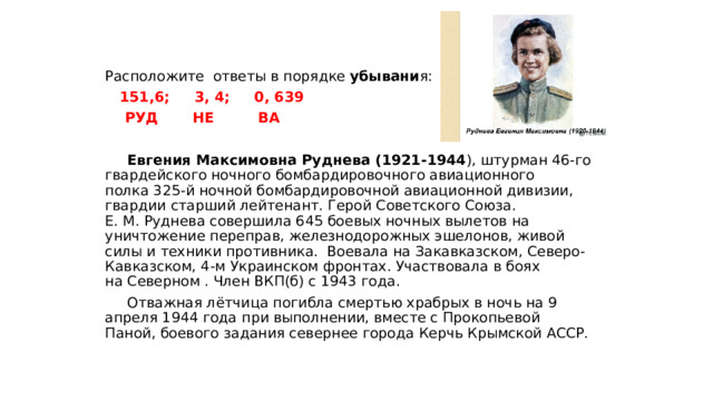 Расположите ответы в порядке убывани я:  151,6; 3, 4; 0, 639  РУД НЕ ВА   Евгения Максимовна Руднева (1921-1944 ), штурман 46-го гвардейского ночного бомбардировочного авиационного полка 325-й ночной бомбардировочной авиационной дивизии, гвардии старший лейтенант. Герой Советского Союза. Е. М. Руднева совершила 645 боевых ночных вылетов на уничтожение переправ, железнодорожных эшелонов, живой силы и техники противника. Воевала на Закавказском, Северо-Кавказском, 4-м Украинском фронтах. Участвовала в боях на Северном . Член ВКП(б) с 1943 года.  Отважная лётчица погибла смертью храбрых в ночь на 9 апреля 1944 года при выполнении, вместе с Прокопьевой Паной, боевого задания севернее города Керчь Крымской АССР. 