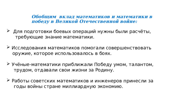   Обобщим вклад математиков и математики в победу в Великой Отечественной войне:  Для подготовки боевых операций нужны были расчёты,  требующие знание математики. Исследования математиков помогали совершенствовать  оружие, которое использовалось в боях. Учёные-математики приближали Победу умом, талантом,  трудом, отдавали свои жизни за Родину. Рабо­ты советских математиков и инженеров принесли за  годы войны стране миллиардную экономию. 