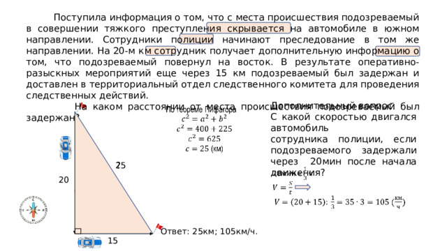  Поступила информация о том, что с места происшествия подозреваемый в совершении тяжкого преступления скрывается на автомобиле в южном направлении. Сотрудники полиции начинают преследование в том же направлении. На 20-м км сотрудник получает дополнительную информацию о том, что подозреваемый повернул на восток. В результате оперативно-разыскных мероприятий еще через 15 км подозреваемый был задержан и доставлен в территориальный отдел следственного комитета для проведения следственных действий.  На каком расстоянии от места происшествия подозреваемый был задержан? Дополнительный вопрос: С какой скоростью двигался автомобиль сотрудника полиции, если подозреваемого задержали через 20мин после начала движения?   ? 25   20 Ответ: 25км; 105км/ч. 15 