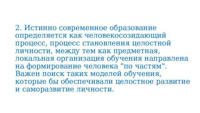 2. Истинно современное образование определяется как человекосозидающий процесс, процесс становления целостной личности, между тем как предметная, локальная организация обучения направлена на формирование человека 