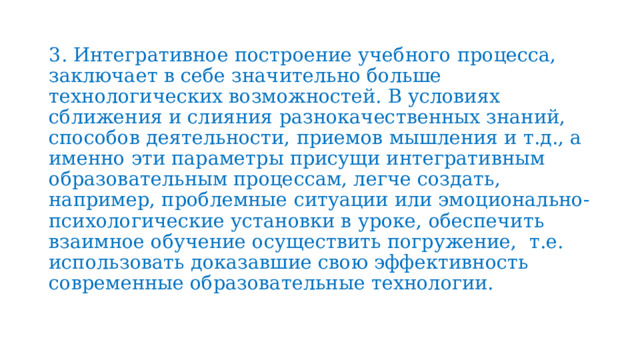 3. Интегративное построение учебного процесса, заключает в себе значительно больше технологических возможностей. В условиях сближения и слияния разнокачественных знаний, способов деятельности, приемов мышления и т.д., а именно эти параметры присущи интегративным образовательным процессам, легче создать, например, проблемные ситуации или эмоционально-психологические установки в уроке, обеспечить взаимное обучение осуществить погружение, т.е. использовать доказавшие свою эффективность современные образовательные технологии. 