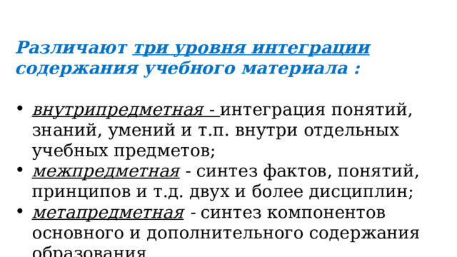 Различают три уровня интеграции содержания учебного материала :  внутрипредметная - интеграция понятий, знаний, умений и т.п. внутри отдельных учебных предметов; межпредметная  - синтез фактов, понятий, принципов и т.д. двух и более дисциплин; метапредметная - синтез компонентов основного и дополнительного содержания образования.  
