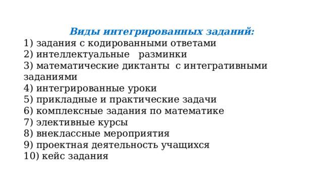 Виды интегрированных заданий: 1) задания с кодированными ответами 2) интеллектуальные разминки 3) математические диктанты с интегративными заданиями 4) интегрированные уроки 5) прикладные и практические задачи 6) комплексные задания по математике 7) элективные курсы 8) внеклассные мероприятия 9) проектная деятельность учащихся 10) кейс задания 