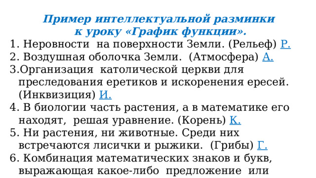 Пример интеллектуальной разминки к уроку «График функции». 1. Неровности на поверхности Земли. (Рельеф) Р. 2. Воздушная оболочка Земли. (Атмосфера) А. 3.Организация католической церкви для преследования еретиков и искоренения ересей. (Инквизиция) И.  4. В биологии часть растения, а в математике его находят, решая уравнение. (Корень) К. 5. Ни растения, ни животные. Среди них встречаются лисички и рыжики. (Грибы) Г. 6. Комбинация математических знаков и букв, выражающая какое-либо предложение или название автогонок. (Формула) Ф .  