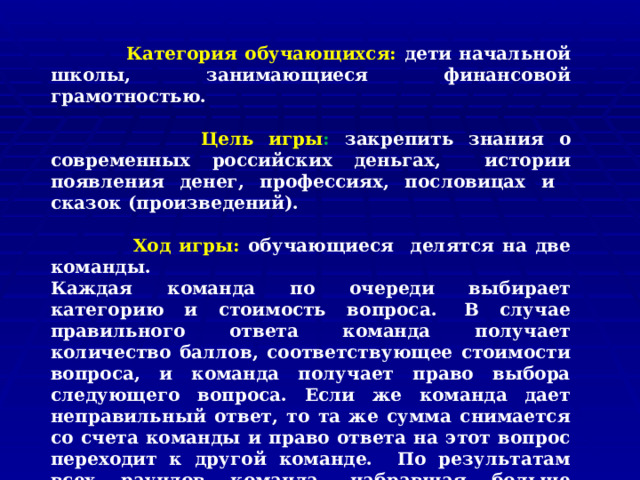  Категория обучающихся: дети начальной школы, занимающиеся финансовой грамотностью.   Цель игры : закрепить знания о современных российских деньгах, истории появления денег, профессиях, пословицах и сказок (произведений).   Ход игры: обучающиеся делятся на две команды. Каждая команда по очереди выбирает категорию и стоимость вопроса.  В случае правильного ответа команда получает количество баллов, соответствующее стоимости вопроса, и команда получает право выбора следующего вопроса. Если же команда дает неправильный ответ, то та же сумма снимается со счета команды и право ответа на этот вопрос переходит к другой команде. По результатам всех раундов команда, набравшая больше баллов имеет право в финале убрать одну из предложенных тем. Победителем считается команда, которая выиграла финал. 