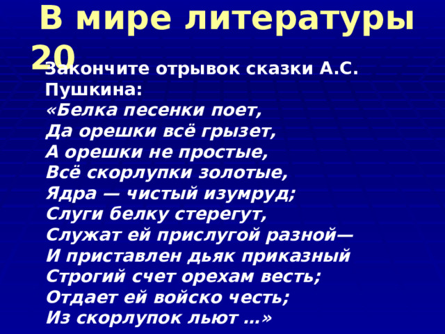   В мире литературы 20   Закончите отрывок сказки А.С. Пушкина: «Белка песенки поет,  Да орешки всё грызет,  А орешки не простые,  Всё скорлупки золотые,  Ядра — чистый изумруд;  Слуги белку стерегут,  Служат ей прислугой разной—  И приставлен дьяк приказный  Строгий счет орехам весть;  Отдает ей войско честь;  Из скорлупок льют …»   