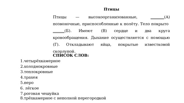 Птицы Птицы — высокоорганизованные,  _______ (А) позвоночные, приспособленные к полёту. Тело покрыто ______ (Б). Имеют   (В) сердце и два круга кровообращения. Дыхание осуществляется с помощью   (Г). Откладывают яйца, покрытые известковой скорлупой. СПИСОК СЛОВ: 1.четырёхкамерное 2.холоднокровные 3.теплокровные 4.трахея 5.перо 6. лёгкое 7.роговая чешуйка 8.трёхкамерное с неполной перегородкой 1.четырёхкамерное 2.холоднокровные 3.теплокровные 4.трахея 5.перо 6. лёгкое 7.роговая чешуйка 8.трёхкамерное с неполной перегородкой 