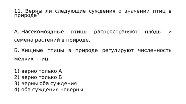 11. Верны ли следующие суждения о значении птиц в природе? А.  Насекомоядные птицы распространяют плоды и семена растений в природе. Б.  Хищные птицы в природе регулируют численность мелких птиц.   1)  верно только А 2)  верно только Б 3)  верны оба суждения 4)  оба суждения неверны 