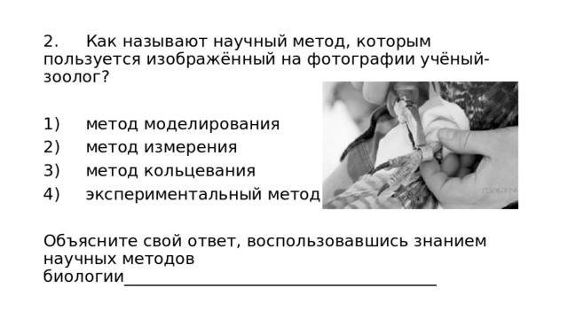 2.  Как называют научный метод, которым пользуется изображённый на фотографии учёный-зоолог? 1)  метод моделирования 2)  метод измерения 3)  метод кольцевания 4)  экспериментальный метод Объясните свой ответ, воспользовавшись знанием научных методов биологии______________________________________ 