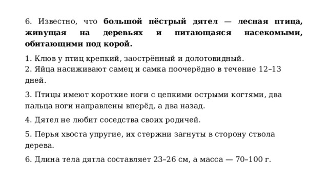 6. Известно, что большой пёстрый дятел — лесная птица, живущая на деревьях и питающаяся насекомыми, обитающими под корой.  1. Клюв у птиц крепкий, заострённый и долотовидный. 2. Яйца насиживают самец и самка поочерёдно в течение 12–13 дней. 3. Птицы имеют короткие ноги с цепкими острыми когтями, два пальца ноги направлены вперёд, а два назад. 4. Дятел не любит соседства своих родичей. 5. Перья хвоста упругие, их стержни загнуты в сторону ствола дерева. 6. Длина тела дятла составляет 23–26 см, а масса — 70–100 г. 