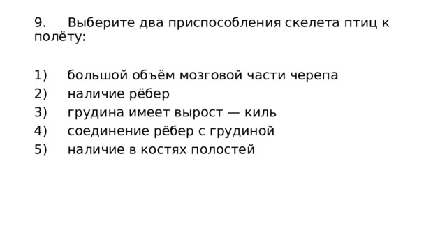 9.  Выберите два приспособления скелета птиц к полёту: 1)  большой объём мозговой части черепа 2)  наличие рёбер 3)  грудина имеет вырост — киль 4)  соединение рёбер с грудиной 5)  наличие в костях полостей 