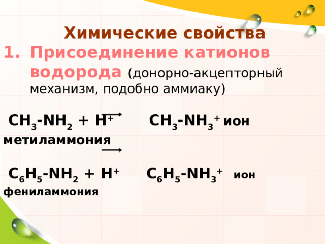  Химические свойства Присоединение катионов водорода (донорно-акцепторный механизм, подобно аммиаку)  СН 3 -NH 2 + Н + СН 3 -NH 3 + ион метиламмония   С 6 Н 5 -NH 2 + Н + С 6 Н 5 -NH 3 +  ион фениламмония 