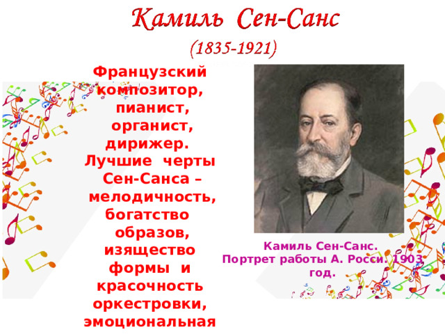 Французский композитор, пианист, органист, дирижер. Лучшие черты Сен-Санса – мелодичность, богатство образов, изящество формы и красочность оркестровки, эмоциональная насыщенность. Член Института Франции (1881). Один из организаторов Национального музыкального общества (1871).  Камиль Сен-Санс. Портрет работы А. Росси. 1903 год. 