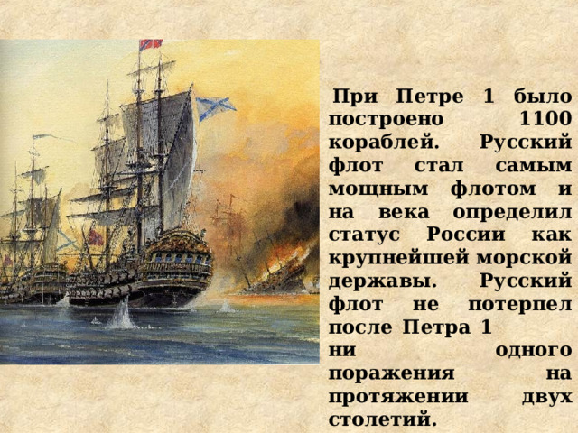 При Петре 1 было построено  1100 кораблей. Русский флот стал самым мощным флотом и на века определил статус России как крупнейшей морской державы. Русский флот не потерпел после Петра 1  ни одного поражения на протяжении двух столетий. 