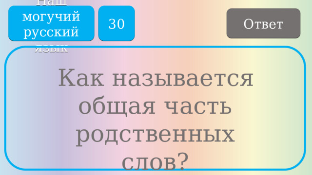 Наш могучий русский язык 30 Ответ   Как называется общая часть родственных слов? 