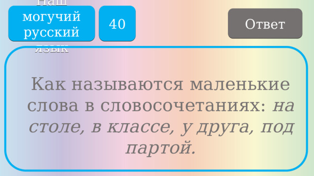 Наш могучий русский язык 40 Ответ Как называются маленькие слова в словосочетаниях: на столе, в классе, у друга, под партой. 