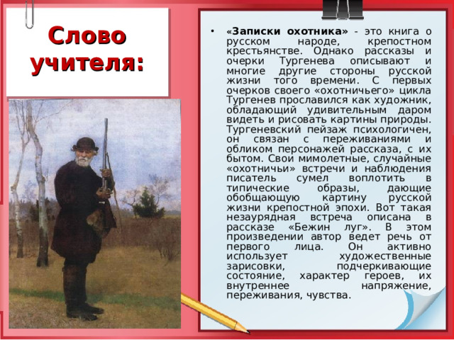 Слово учителя: « Записки охотника»  - это книга о русском народе, крепостном крестьянстве. Однако рассказы и очерки Тургенева описывают и многие другие стороны русской жизни того времени. С первых очерков своего «охотничьего» цикла Тургенев прославился как художник, обладающий удивительным даром видеть и рисовать картины природы. Тургеневский пейзаж психологичен, он связан с переживаниями и обликом персонажей рассказа, с их бытом. Свои мимолетные, случайные «охотничьи» встречи и наблюдения писатель сумел воплотить в типические образы, дающие обобщающую картину русской жизни крепостной эпохи. Вот такая незаурядная встреча описана в рассказе «Бежин луг». В этом произведении автор ведет речь от первого лица. Он активно использует художественные зарисовки, подчеркивающие состояние, характер героев, их внутреннее напряжение, переживания, чувства.  