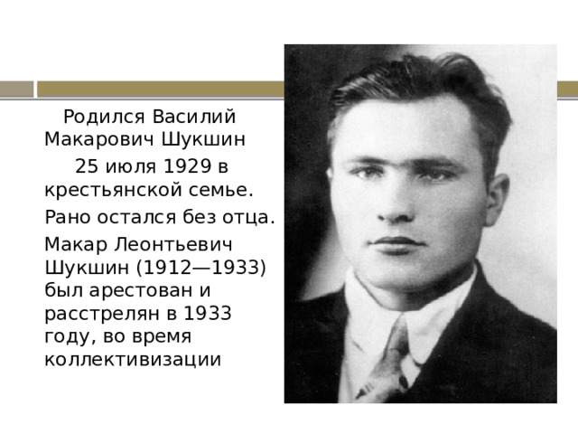  Родился Василий Макарович Шукшин  25 июля 1929 в крестьянской семье. Рано остался без отца. Макар Леонтьевич Шукшин (1912—1933) был арестован и расстрелян в 1933 году, во время коллективизации 