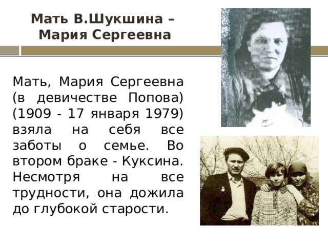 Мать В.Шукшина –  Мария Сергеевна Мать, Мария Сергеевна (в девичестве Попова) (1909 - 17 января 1979) взяла на себя все заботы о семье. Во втором браке - Куксина. Несмотря на все трудности, она дожила до глубокой старости. 