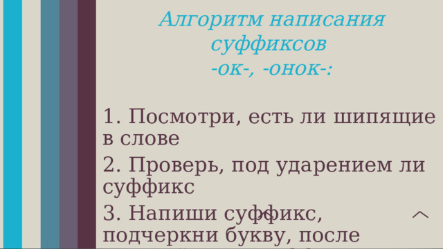 Алгоритм написания суффиксов -ок-, -онок-:  1. Посмотри, есть ли шипящие в слове 2. Проверь, под ударением ли суффикс 3. Напиши суффикс, подчеркни букву, после которой стоит суффикс – отметь, что это буква шипящего барсук - барсучонок снег - снежок 