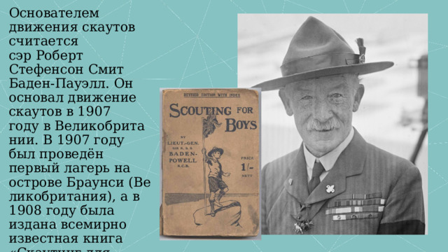 Основателем движения скаутов считается сэр Роберт Стефенсон Смит Баден-Пауэлл. Он основал движение скаутов в 1907 году в Великобритании. В 1907 году был проведён первый лагерь на острове Браунси (Великобритания), а в 1908 году была издана всемирно известная книга «Скаутинг для мальчиков» . 
